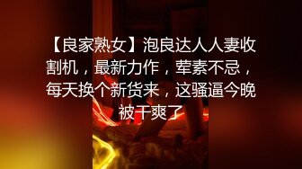 【良家熟女】泡良达人人妻收割机，最新力作，荤素不忌，每天换个新货来，这骚逼今晚被干爽了