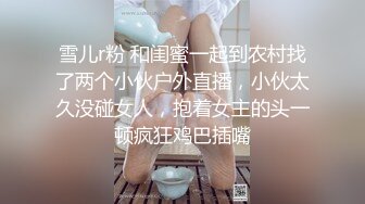 雪儿r粉 和闺蜜一起到农村找了两个小伙户外直播，小伙太久没碰女人，抱着女主的头一顿疯狂鸡巴插嘴