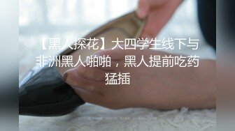 【黑人探花】大四学生线下与非洲黑人啪啪，黑人提前吃药猛插