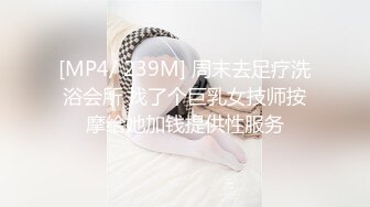 [MP4/ 239M] 周末去足疗洗浴会所 找了个巨乳女技师按摩给她加钱提供性服务