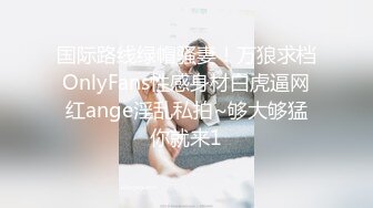 国际路线绿帽骚妻！万狼求档OnlyFans性感身材白虎逼网红ange淫乱私拍~够大够猛你就来1