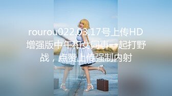 rourou022.03.17号上传HD增强版中午和女同事一起打野战，点赞上传强制内射