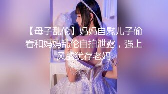 【母子乱伦】妈妈自慰儿子偷看和妈妈乱伦自拍泄露，强上风韵犹存老妈