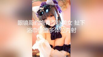 眼镜哥约炮青涩小美女 扯下浴巾惨遭多体位内射