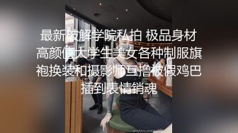 最新破解学院私拍 极品身材高颜值大学生美女各种制服旗袍换装和摄影师互撸被假鸡巴插到表情销魂