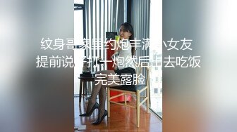 纹身哥家里约炮丰满小女友 提前说好打一炮然后出去吃饭 完美露脸