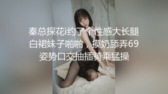 秦总探花i约了个性感大长腿白裙妹子啪啪，摸奶舔弄69姿势口交抽插骑乘猛操