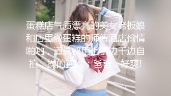 蛋糕店气质漂亮的美女老板娘和店里做蛋糕的师傅酒店偷情啪啪，道具都用上了边干边自拍，操的直喊：爸爸，好爽!