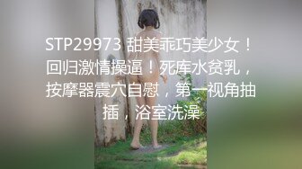 STP29973 甜美乖巧美少女！回归激情操逼！死库水贫乳，按摩器震穴自慰，第一视角抽插，浴室洗澡