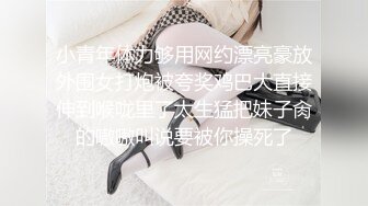 小青年体力够用网约漂亮豪放外围女打炮被夸奖鸡巴大直接伸到喉咙里了太生猛把妹子肏的嗷嗷叫说要被你操死了