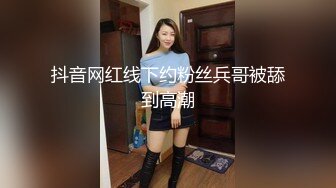 抖音网红线下约粉丝兵哥被舔到高潮