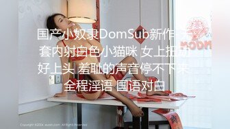 国产小奴隶DomSub新作-无套内射白色小猫咪 女上扭动好上头 羞耻的声音停不下来 全程淫语 国语对白