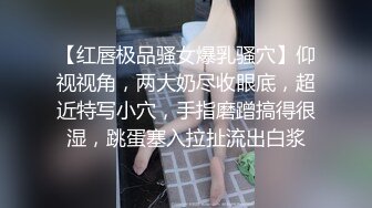 【红唇极品骚女爆乳骚穴】仰视视角，两大奶尽收眼底，超近特写小穴，手指磨蹭搞得很湿，跳蛋塞入拉扯流出白浆