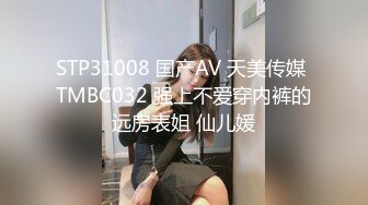 STP31008 国产AV 天美传媒 TMBC032 强上不爱穿内裤的远房表姐 仙儿媛