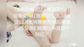 ?露脸劲爆流出? 美若天仙抖音美女网红夜场DJ 淫乱3P流出 圆润蜜桃臀神尻 前后塞满鸡巴 兄弟们能看出来是那个网红？