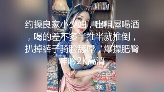 约操良家小少妇，出租屋喝酒，喝的差不多半推半就推倒，扒掉裤子骑脸舔屌，爆操肥臀呻吟2K高清