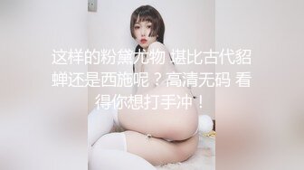 这样的粉黛尤物 堪比古代貂蝉还是西施呢？高清无码 看得你想打手冲！