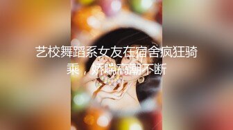 艺校舞蹈系女友在宿舍疯狂骑乘，娇喘高潮不断