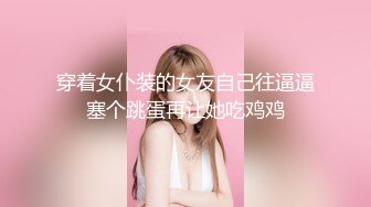 穿着女仆装的女友自己往逼逼塞个跳蛋再让她吃鸡鸡