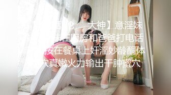 【真实乱伦❤️大神】意淫妹妹✿妹妹在厨房和爸爸打电话趁机按在餐桌上奸淫妙龄酮体小穴真嫩火力输出干肿蜜穴