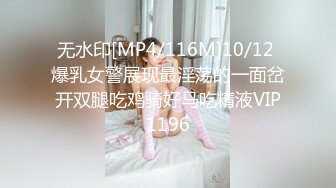 无水印[MP4/116M]10/12 爆乳女警展现最淫荡的一面岔开双腿吃鸡骑好马吃精液VIP1196