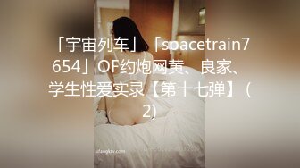 「宇宙列车」「spacetrain7654」OF约炮网黄、良家、学生性爱实录【第十七弹】 (2)