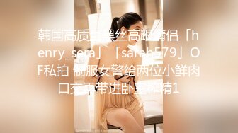 韩国高质量黑丝高跟情侣「henry_sera」「sarah579」OF私拍 制服女警给两位小鲜肉口交再带进卧室榨精1