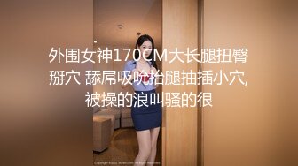 外围女神170CM大长腿扭臀掰穴 舔屌吸吮抬腿抽插小穴,被操的浪叫骚的很