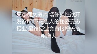 变态痴女医师 增你强性欲开发诊所 不可告人的秘密变态授业 最终授业竟直接增长增粗增大