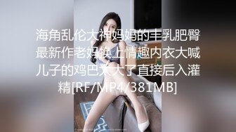 海角乱伦大神妈妈的丰乳肥臀最新作老妈换上情趣内衣大喊儿子的鸡巴太大了直接后入灌精[RF/MP4/381MB]