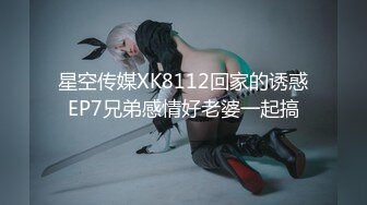 星空传媒XK8112回家的诱惑EP7兄弟感情好老婆一起搞