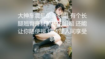 大神车震乱伦亲姐姐 有个长腿翘臀身材超棒的姐姐 还能让你随便操 这才是人间享受啊