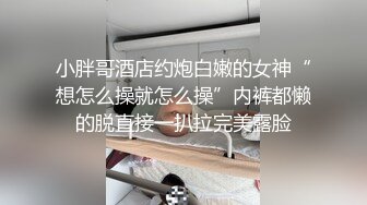 小胖哥酒店约炮白嫩的女神“想怎么操就怎么操”内裤都懒的脱直接一扒拉完美露脸