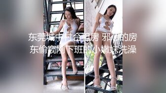 东莞城中村合租房 邪恶的房东偷窥刚下班的小嫩妹洗澡