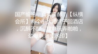 国产偷拍，真实灌醉，【纵横会所】两个小伙带妹子回酒店，沉醉不醒，肆意玩弄啪啪，劲爆刺激【水印】