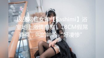 极品网红女神【Sashimi】浴室地上激情自慰，18CM假屌骑乘，叫的呻吟“好凄惨”