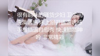 很有韵味的骚货少妇 卫生间洗澡诱惑 床上掰开逼逼诱惑 手指插逼自慰秀 快速抽插呻吟 非常精彩