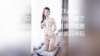 专约极品尤物大神『Kenny’s』 02年中山女大学妹，喝了点酒就发骚，主动要求穿戴整齐跪在房门等两个爸爸回来玩 (1)