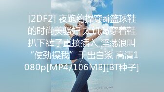 [2DF2] 夜跑约操穿aj篮球鞋的时尚美骚妇 太饥渴穿着鞋扒下裤子直接插入 淫荡浪叫“使劲操我”干出白浆 高清1080p[MP4/106MB][BT种子]