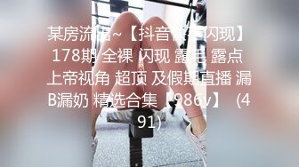 某房流出~【抖音快手闪现】178期 全裸 闪现 露毛 露点 上帝视角 超顶 及假期直播 漏B漏奶 精选合集【986v】  (491)