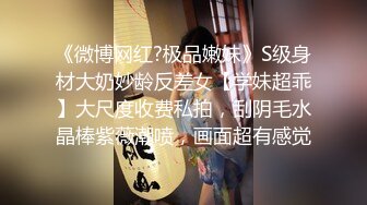 《微博网红?极品嫩妹》S级身材大奶妙龄反差女【学妹超乖】大尺度收费私拍，刮阴毛水晶棒紫薇潮喷，画面超有感觉