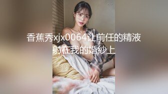 香蕉秀xjx0064让前任的精液射在我的婚纱上