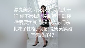 漂亮美女 吓死我了 你点头干啥 你不操我吗控制不住 跟你做爱要笑死 刚操有人敲门东北妹子性格开朗说说笑笑操骚气氛超好47