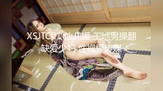 XSJTC01 仙儿媛 工地男操翻缺爱少妇 性视界传媒