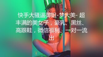 快手大骚逼御姐-梦大美- 超丰满的美女子，豪乳、黑丝、高跟鞋，微信福利、一对一流出