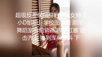 超级反差极品身材学姐女神『小D姐姐』学校图书馆 厕所 舞蹈室偷偷紫薇潮喷 肛塞 炮击齐上 爽到浑身颤抖 下