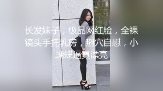 长发妹子，极品网红脸，全裸镜头手托乳房，掰穴自慰，小蝴蝶逼真漂亮