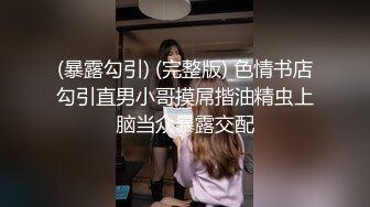 (暴露勾引) (完整版) 色情书店勾引直男小哥摸屌揩油精虫上脑当众暴露交配