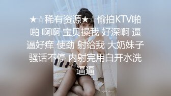 ★☆稀有资源★☆偷拍KTV啪啪 啊啊 宝贝操我 好深啊 逼逼好痒 使劲 射给我 大奶妹子骚话不停 内射完用白开水洗逼逼