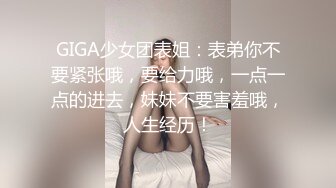 GIGA少女团表姐：表弟你不要紧张哦，要给力哦，一点一点的进去，妹妹不要害羞哦，人生经历！